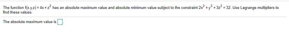 The function f(x, y,z) = 4x +z has an absolute maximum value and absolute minimum value subject to the constraint 2x +y + 3z = 32. Use Lagrange multipliers to
find these values
The absolute maximum value is
