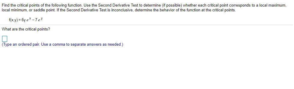 Find the critical points of the following function. Use the Second Derivative Test to determine (if possible) whether each critical point corresponds to a local maximum,
local minimum, or saddle point. If the Second Derivative Test is inconclusive, determine the behavior of the function at the critical points.
f(x,y) = 6y ex - 7 ey
What are the critical points?
(Type an ordered pair. Use a comma to separate answers as needed.)
