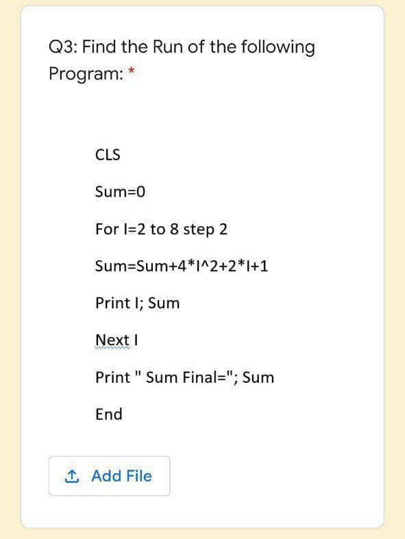 Q3: Find the Run of the following
Program: *
CLS
Sum=0
For I=2 to 8 step 2
Sum=Sum+4*I^2+2*I+1
Print I; Sum
Next I
Print " Sum Final="; Sum
End
1 Add File
