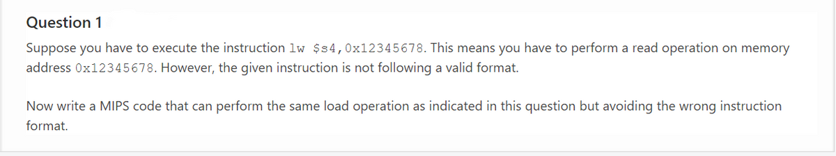 Question 1
Suppose you have to execute the instruction lw $s4,0x12345678. This means you have to perform a read operation on memory
address 0x12345678. However, the given instruction is not following a valid format.
Now write a MIPS code that can perform the same load operation as indicated in this question but avoiding the wrong instruction
format.
