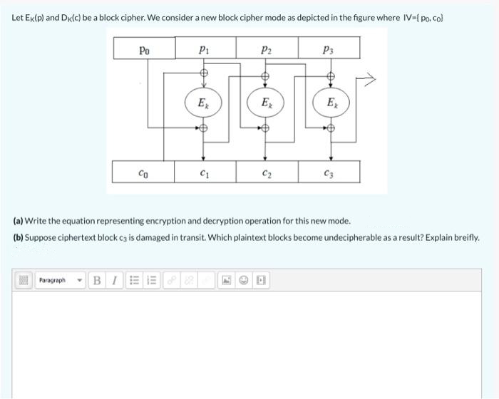 Let Ektp) and Dk(c) be a block cipher. We consider a new block cipher mode as depicted in the figure where IV-{ po, co)
Po
P1
P2
P3
E
Ex
Ez
Co
C2
C3
(a) Write the equation representing encryption and decryption operation for this new mode.
(b) Suppose ciphertext block ca is damaged in transit. Which plaintext blocks become undecipherable as a result? Explain breifly.
Poragraph - BIE
