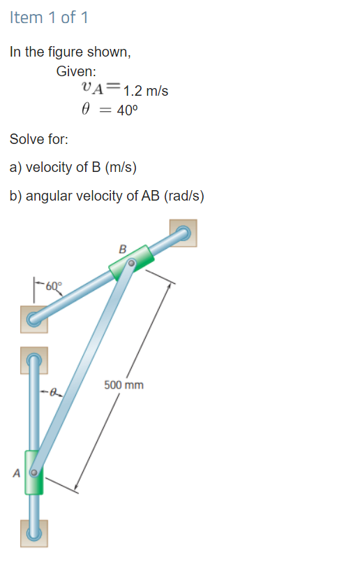 Item 1 of 1
In the figure shown,
Given:
VA=1.2 m/s
0 = 40°
Solve for:
a) velocity of B (m/s)
b) angular velocity of AB (rad/s)
B
60°
500 mm
A
