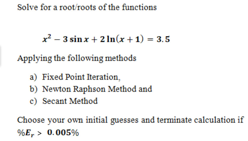 Solve for a root/roots of the functions
x? – 3 sin x + 2 In(x + 1) = 3.5
Applying the following methods
a) Fixed Point Iteration,
b) Newton Raphson Method and
c) Secant Method
Choose your own initial guesses and terminate calculation if
%E, > 0.005%
