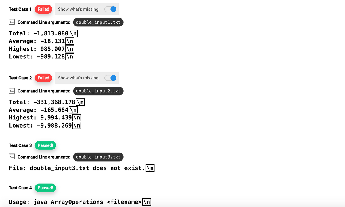 Test Case 1 Failed Show what's missing
Command Line arguments: double_input1.txt
Total: -1,813.080 \n
Average: -18.131\n
Highest: 985.007 \n
Lowest: -989.128 \n
Test Case 2 Failed Show what's missing
Command Line arguments: double_input2.txt
Total: -331, 368.178 \n
Average: -165.684\n
Highest: 9,994.439 \n
Lowest: -9,988.269\n
Test Case 3 Passed!
Command Line arguments: double_input3.txt
File: double_input3.txt does not exist.\n
Test Case 4 Passed!
Usage: java ArrayOperations <filename>\n