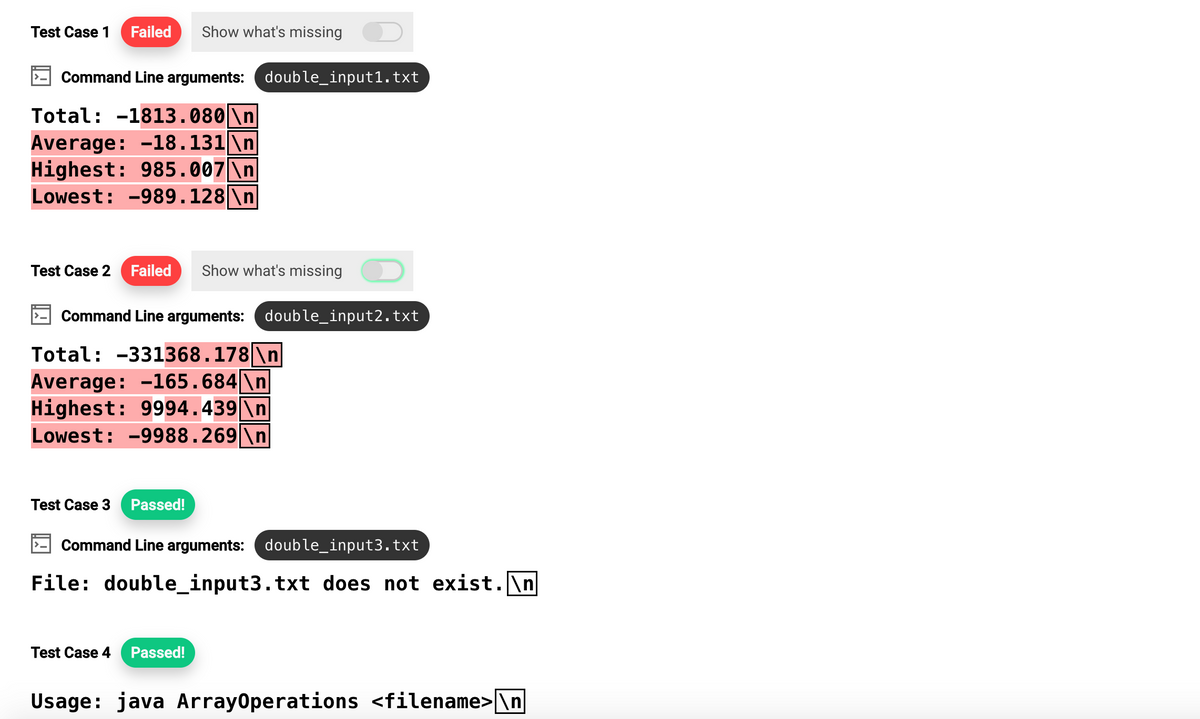 Test Case 1 Failed Show what's missing
Command Line arguments: double_input1.txt
Total: -1813.080 \n
Average: -18.131\n
Highest: 985.007 \n
Lowest: -989.128 \n
Test Case 2 Failed Show what's missing
Command Line arguments: double_input2.txt
Total: -331368.178|\n|
Average: -165.684 \n
Highest: 9994.439 \n
Lowest: -9988.269|\n
Test Case 3 Passed!
Command Line arguments: double_input3.txt
File: double_input3.txt does not exist.\n
Test Case 4 Passed!
Usage: java ArrayOperations <filename>\n