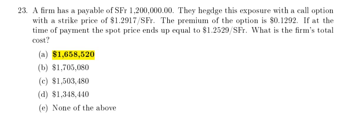 23. A firm has a payable of SFr 1,200,000.00. They hegdge this exposure with a call option
with a strike price of $1.2917/SFr. The premium of the option is $0.1292. If at the
time of payment the spot price ends up equal to $1.2529/SFr. What is the firm's total
cost?
(a) $1,658,520
(b) $1,705,080
(c) $1,503,480
(d) $1,348,440
(e) None of the above