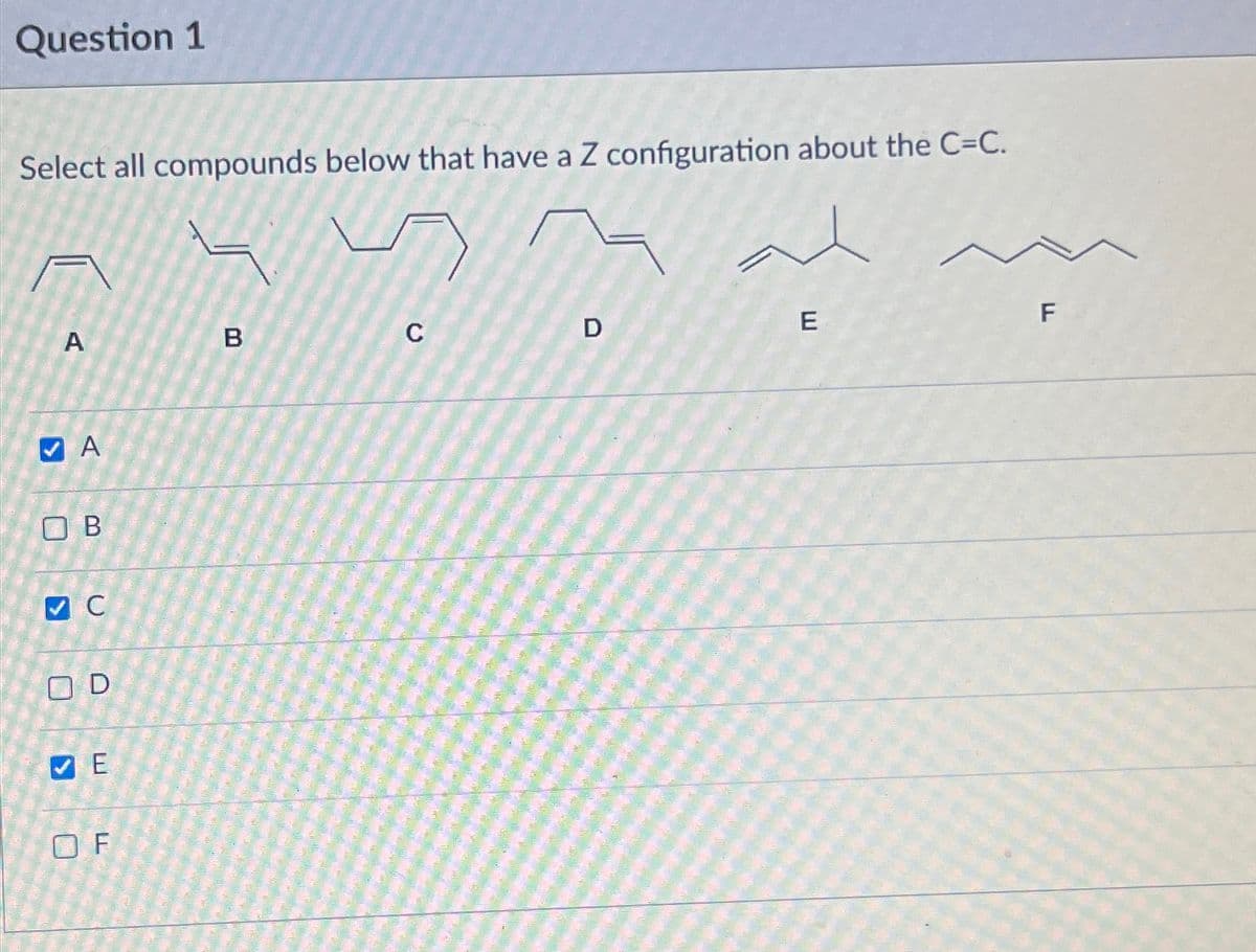 Question 1
Select all compounds below that have a Z configuration about the C=C.
>
A
A
ОВ
✔ C
OD
СЕ
OF
B
C
D
E
F