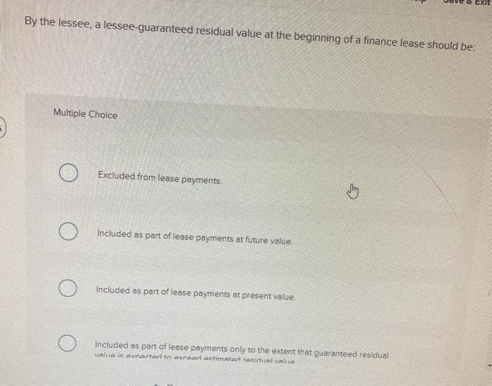 3
By the lessee, a lessee-guaranteed residual value at the beginning of a finance lease should be:
Multiple Choice
O
O
O
Excluded from lease payments.
Included as part of lease payments at future value.
Included as part of lease payments at present value.
Jhy
Included as part of lease payments only to the extent that guaranteed residual
value is avnarted to avrear estimated residual value