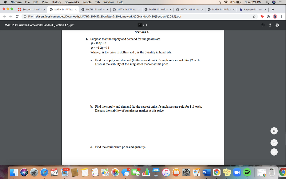 Chrome
File
Edit
View History
Bookmarks
People
Tab
Window
Help
* ? 69% O
Sun 8:24 PM
O Section 4.1 Writt x
O MATH 141 Writte
O MATH 141 Writte x
O MATH 141 Writte
A MATH 141 Writte x
O MATH 141 Writte x
O MATH 141 Writte x
b Answered: 1. Wri x
+
O File
/Users/jessicamendez/Downloads/MATH%20141%20Written%20Homework%20Handout%20(Section%204.1).pdf
MATH 141 Written Homework Handout (Section 4.1).pdf
1 / 1
C:
Sections 4.1
1. Suppose that the supply and demand for sunglasses are
p= 0.8q +6
p=-1.2g +14
Where p is the price in dollars and q is the quantity in hundreds.
a. Find the supply and demand (to the nearest unit) if sunglasses are sold for $7 each.
Discuss the stability of the sunglasses market at this price.
b. Find the supply and demand (to the nearest unit) if sunglasses are sold for $11 each.
Discuss the stability of sunglasses market at this price.
+
c. Find the equilibrium price and quantity.
24,261
29
W
