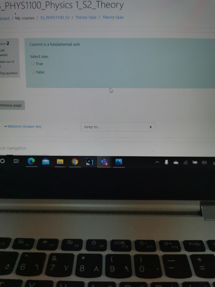 PHYS1100_Physics 1_S2_Theory
board / My courses / 55 PHYS1100 S2/ Theory Quiz/ Theory Quiz
stion 2
Current is a fundamental unit.
yet
wered
Select one:
ked out of
O True
O False
Flag question
Previous page
- Midterm Answer Key
Jump to...
uiz navigation
PS
F6
PriSc
F7
F8
F9
F10
F11
F12
* CO
