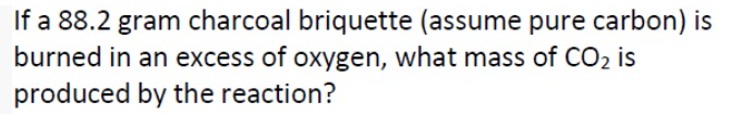 If a 88.2 gram charcoal briquette (assume pure carbon) is
burned in an excess of oxygen, what mass of CO2 is
produced by the reaction?
