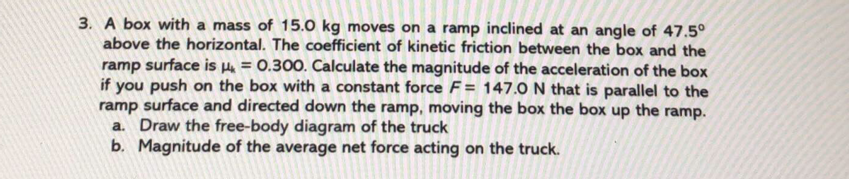 3. A box with a mass of 15.0 kg moves on a ramp inclined at an angle of 47.5°
above the horizontal. The coefficient of kinetic friction between the box and the
ramp surface is = 0.300. Calculate the magnitude of the acceleration of the box
if you push on the box with a constant force F= 147.0 N that is parallel to the
ramp surface and directed down the ramp, moving the box the box up the ramp.
a. Draw the free-body diagram of the truck
b. Magnitude of the average net force acting on the truck.
