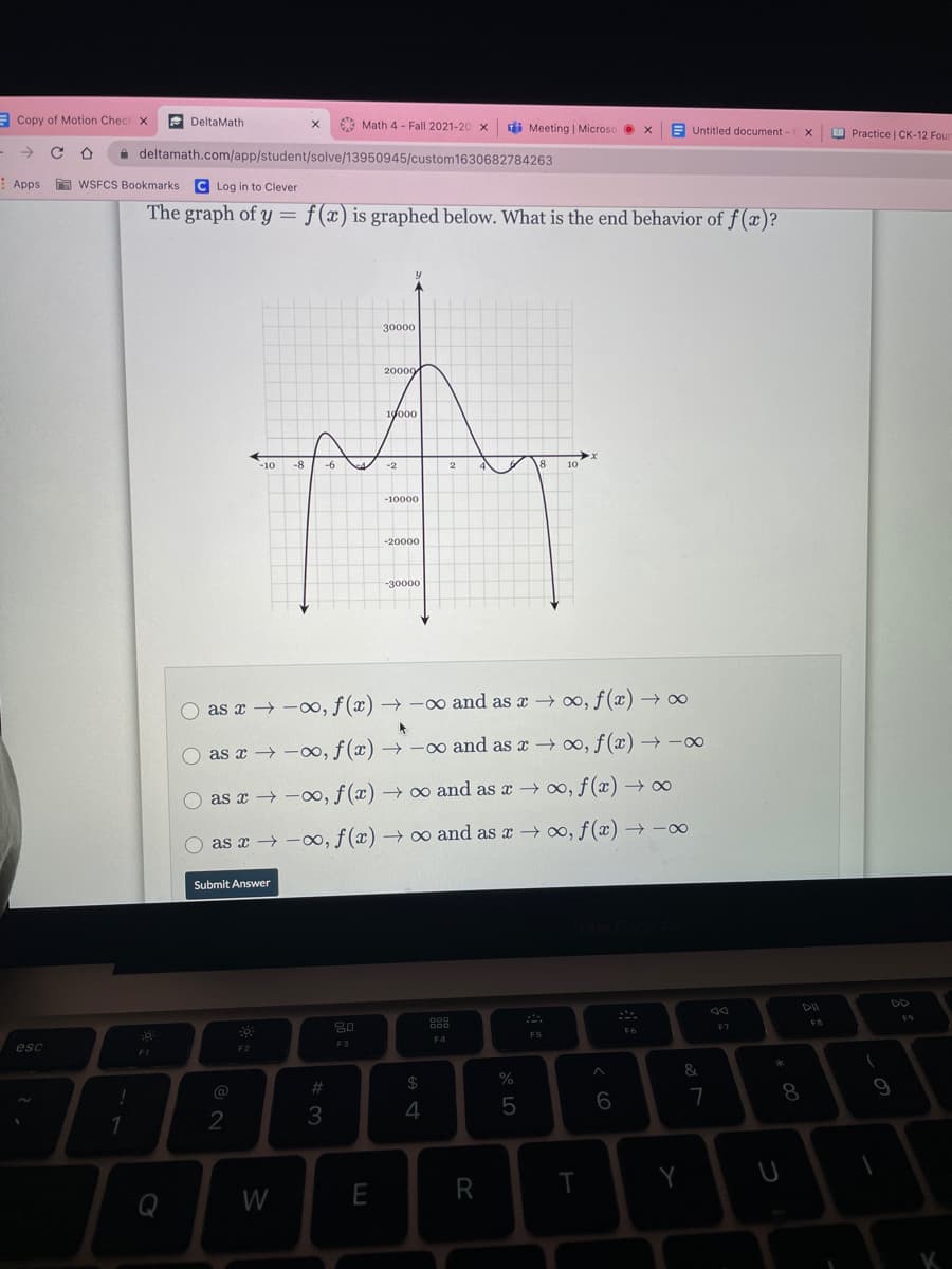 E Copy of Motion Checi x
e DeltaMath
AA Math 4 - Fall 2021-20 x
di Meeting | Microso x
E Untitled document - CX
O Practice | CK-12 Four
->
A deltamath.com/app/student/solve/13950945/custom1630682784263
Apps
A WSFCS Bookmarks
C Log in to Clever
The graph of y = f(x) is graphed below. What is the end behavior of f (x)?
30000
20000
1do00
-10
-8
-2
10
-10000
-20000
-30000
O as x → -∞, f(x) → –∞ and as x →∞, f (x) → ∞
as x → -0, f (x) → -∞ and as x → ∞, f(x) → -
as x → -0, f (x) → ∞ and as x 0, f (x) → ∞
as x → -0, f(x) → 0 and as x oo, f(x) → -∞
Submit Answer
DII
DD
D00
D00
FB
30
F7
F6
F5
F4
F3
esc
F2
F1
&
%23
24
8
9
@
5
6
7
2
3
4
Q
W
E
R
