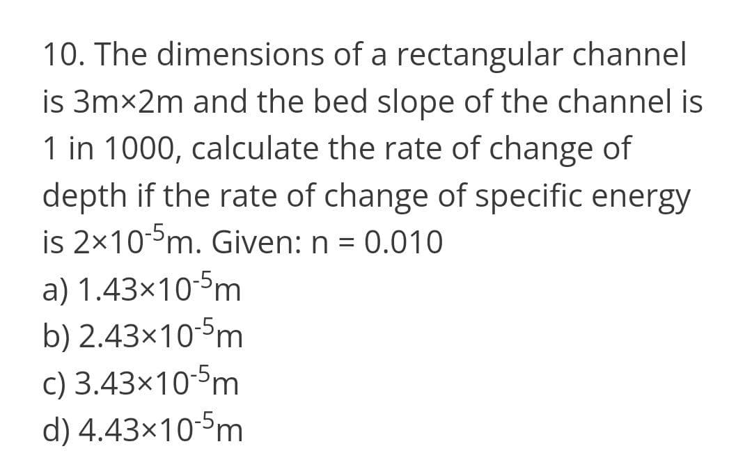 10. The dimensions of a rectangular channel
is 3mx2m and the bed slope of the channel is
1 in 1000, calculate the rate of change of
depth if the rate of change of specific energy
is 2x10°m. Given: n = 0.010
a) 1.43×10-5m
b) 2.43×10-5m
c) 3.43×10-5m
d) 4.43x10-5m
