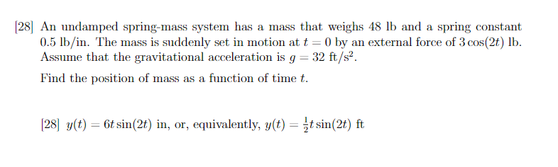 [28] An undamped spring-mass system has a mass that weighs 48 lb and a spring constant
0.5 lb/in. The mass is suddenly set in motion at t = 0 by an external force of 3 cos(2t) lb.
Assume that the gravitational acceleration is g = 32 ft/s².
Find the position of mass as a function of time t.
[28] y(t) = 6t sin(2t) in, or, equivalently, y(t) = t sin(2t) ft