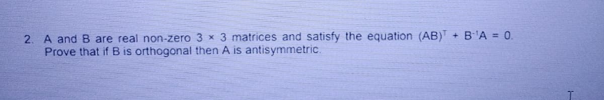 2. A and B are real non-zero 3 x 3 matrices and satisfy the equation (AB) + BA = 0.
Prove that if B is orthogonal then A is antisymmetric.
