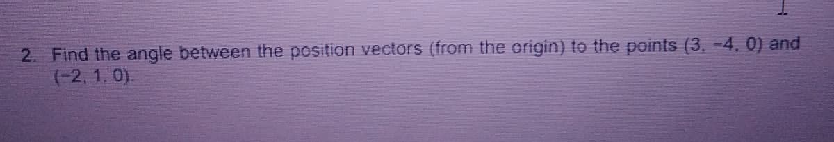 2. Find the angle between the position vectors (from the origin) to the points (3, -4, 0) and
(-2, 1, 0).
