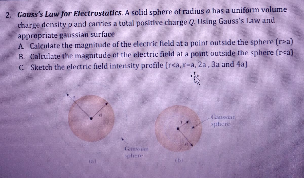 2. Gauss's Law for Electrostatics. A solid sphere of radius a has a uniform volume
charge density p and carries a total positive charge Q. Using Gauss's Law and
appropriate gaussian surface
A. Calculate the magnitude of the electric field at a point outside the sphere (r>a)
B. Calculate the magnitude of the electric field at a point outside the sphere (r<a)
C. Sketch the electric field intensity profile (r<a, r=a, 2a, 3a and 4a)
Gaussian
sphere
Ganssian
sphere
(al
(b)
