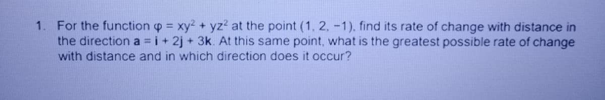 1. For the function o = xy? + yz? at the point (1, 2, -1), find its rate of change with distance in
the direction a =i+ 2j+ 3k. At this same point, what is the greatest possible rate of change
with distance and in which direction does it occur?
