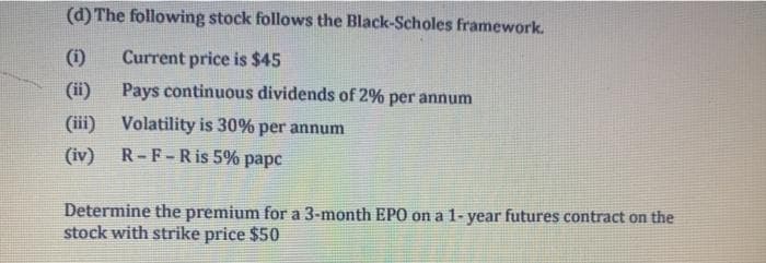 (d) The following stock follows the Black-Scholes framework.
(i)
Current price is $45
(ii)
Pays continuous dividends of 2% per annum
(iii) Volatility is 30% per annum
(iv) R-F-Ris 5% papc
Determine the premium for a 3-month EP0 on a 1- year futures contract on the
stock with strike price $50
