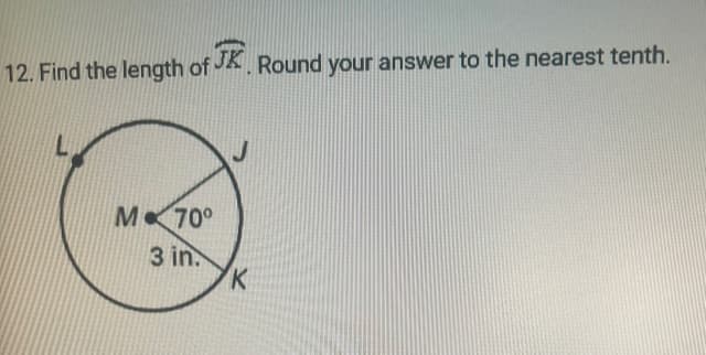 ### Question 12: Circle Geometry Problem

**Problem Statement:**
Find the length of arc \( \overset{\frown}{JK} \). Round your answer to the nearest tenth.

**Diagram Explanation:**
The diagram consists of a circle with center \( M \). In the circle:
- \( L, J, \) and \( K \) are points on the circumference.
- \( \angle JMK \) is \( 70^\circ \).
- The radius of the circle \( ML \) is labeled as 3 inches. 

**Instructions:**
To solve for the length of arc \( \overset{\frown}{JK} \), follow the steps below:

1. **Calculate the Circumference of the Circle:**
   The formula for the circumference \( C \) of a circle is given by:
   \[
   C = 2 \pi r
   \]
   where \( r \) is the radius of the circle.

2. **Calculate the Fraction of the Circle Represented by Arc \( \overset{\frown}{JK} \):**
   The fraction is determined by the angle at the center \( \angle JMK \) as a part of the full circle:
   \[
   \frac{\theta}{360^\circ}
   \]
   where \( \theta \) is the central angle of the arc.

3. **Calculate the Length of Arc \( \overset{\frown}{JK} \):**
   The length \( L \) of arc \( \overset{\frown}{JK} \) can be found using the formula:
   \[
   L = \left( \frac{\theta}{360^\circ} \right) \times C
   \]

Apply these formulas to find the answer, and round the result to the nearest tenth.