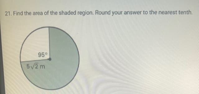 **Problem 21 Explanation and Solution**

**Problem Statement:**
Find the area of the shaded region. Round your answer to the nearest tenth.

**Description and Diagram Analysis:**
The provided diagram is a circle with a shaded sector. The central angle of the shaded sector is given as 95°. The radius of the circle is presented as \( 5\sqrt{2} \) meters. 

**Solution Steps:**

1. **Calculate the Area of the Entire Circle:**
   The formula for the area of a circle is given by:
   \[
   \text{Area} = \pi r^2
   \]
   Where \( r \) is the radius of the circle.

   Given:
   \[
   r = 5\sqrt{2} \, \text{m}
   \]

   Substituting the radius into the formula:
   \[
   \text{Area} = \pi (5\sqrt{2})^2 = \pi (25 \times 2) = 50\pi \, \text{m}^2
   \]

2. **Calculate the Area of the Shaded Sector:**
   The area of a sector of a circle is given by:
   \[
   \text{Sector Area} = \left( \frac{\theta}{360} \right) \times \text{Area of the Circle}
   \]
   Where \( \theta \) is the central angle of the sector in degrees.

   Given:
   \[
   \theta = 95°
   \]

   Substituting the values:
   \[
   \text{Sector Area} = \left( \frac{95}{360} \right) \times 50\pi
   \]

   Calculate the fraction:
   \[
   \frac{95}{360} \approx 0.2639
   \]

   Multiplying with the area of the circle:
   \[
   \text{Sector Area} \approx 0.2639 \times 50\pi \approx 13.195 \pi
   \]

   Using \( \pi \approx 3.1416 \):
   \[
   \text{Sector Area} \approx 13.195 \times 3.1416 \approx 41.5 \, \text{m}^2
   \]

   **Final Answer:**
  