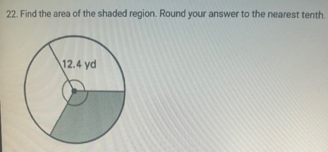 ### Problem Statement
22. Find the area of the shaded region. Round your answer to the nearest tenth.

### Diagram Description
The image displays a circle with two internal segments shaded, forming a sector. The radius of the circle is labeled as 12.4 yards.

### Solution
To find the area of the shaded region in the circle:

1. **Area of the Entire Circle:**
   The formula to find the area of a circle is:
   \[
   \text{Area} = \pi r^2
   \]
   where \( r \) is the radius of the circle.

   Here, \( r = 12.4 \) yards.
   \[
   \text{Area} = \pi (12.4)^2 \approx 483.02 \text{ square yards}
   \]

2. **Area of the Sector:**
   To find the area of the shaded region, we need to know the angle of the sector, which is not provided in the problem statement. Without this information, we cannot proceed further. In a complete educational website setting, typically additional data such as the angle (in degrees or radians) of the sector should be provided to proceed with calculations.

### Conclusion
To accurately determine the area of the shaded region, the angle of the sector must be known. This step is crucial for further calculations involving the area of partial sections of the circle. Once the angle is given, the fractional area of the circle can then be calculated accordingly and the shaded region's area determined.

For now, based only on the given radius, the entire circle's area is approximately 483.0 square yards (rounded to the nearest tenth).