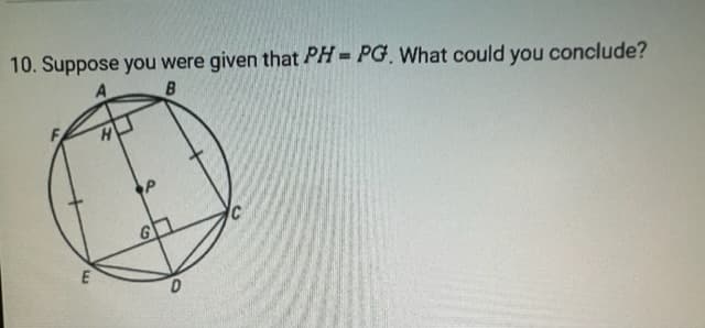 ### Geometry Problem Solving

#### Problem Statement:
10. Suppose you were given that \( PH = PG \). What could you conclude?

#### Diagram Explanation:
A geometric diagram is provided with the following elements:

1. A circle with labeled points A, B, C, D, E, and F along its circumference.
2. Point \(P\) inside the circle.
3. Line segments \(AE\) and \(CF\) are drawn approximately parallel to each other, intersecting the circle at points \(A\) and \(E\) on one side, and \(C\) and \(F\) on the other.
4. Four line segments, \(AF\), \(BE\), \(BC\), and \(ED\), all converge at point \(P\) inside the circle forming a quadrilateral.
5. Two additional segments, \(FP\) and \(EP\), are drawn intersecting at point \(P\).
6. Points \(H\) and \(G\) are the projections of point \(P\) on line segments \(AE\) and \(CF\) respectively, suggesting these segments are perpendicular to each other, and \(P\) is equidistant from points \(H\) and \(G\).

### Conclusion:
Given that \(PH = PG\), it implies a key geometric property about point \( P \). The equality suggests that point \( P \) might be the center of certain regularities in the circle, such as distances from particular points, indicating symmetry or other geometric properties pertinent to the circle (such as \(P\) being equidistant from certain points on the circle).

In summary:
Point \(P\) in the circle forms equal lengths (\(PH\) and \(PG\)) along the segments projected from lines, suggesting potential symmetry about point \(P\) within the context of the circle and quadrilateral.