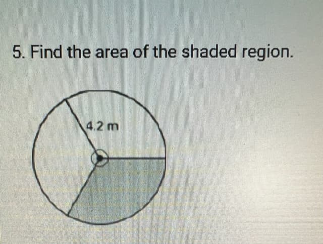 **Problem 5: Geometry - Area of Shaded Region**

**Description:**

The given image is a geometry problem. Below it is a circle with a radius of 4.2 meters. A sector of the circle is shaded. The central angle of the sector is not explicitly given, but it appears to be a portion of the circle.

**Step-by-Step Solution:**

1. **Identify the Radius:**
   - The radius of the circle is \( 4.2 \) meters.

2. **Calculate the Full Circle Area:**
   - The area \( A \) of a circle is given by the formula:
     \[
     A = \pi r^2
     \]
   - Substitute \( r = 4.2 \):
     \[
     A = \pi (4.2)^2 = \pi \times 17.64 \approx 55.42 \, \text{square meters}
     \]

3. **Determine the Fraction of the Circle:**
   - Visually estimate the fraction of the shaded sector. If the angle is not given, one typically assumes some common angles, like \( 90^\circ \) (quarter circle), \( 180^\circ \) (half circle), etc. Here, it appears the shaded region is roughly a quarter of the circle.

4. **Calculate the Area of the Shaded Region:**
   - If the shaded region is indeed a quarter circle, the area of the shaded region \( A_s \) is:
     \[
     A_s = \frac{1}{4} \times 55.42 \approx 13.86 \, \text{square meters}
     \]

**Graph/Diagram Explanation:**

- The circle shown has a single sector shaded. The sector starts from the center and extends to a part of the circumference creating an angle at the center.
- The radius of the circle (4.2 meters) is indicated within the circle, specifically pointing to the edge of the sector.
- Assuming the shaded region is a quarter of the circle (based on visual estimation):

  Thus, the area of the shaded region is approximately 13.86 square meters.

**Disclaimer:**

The accuracy of the shaded area calculation depends on the precise central angle of the sector, which might not be explicitly clear from the image. Proper determination requires knowing or measuring the central angle.