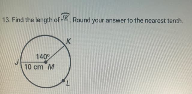 **Question 13: Find the length of arc \( \overset{\frown}{JK} \). Round your answer to the nearest tenth.**

**Diagram Explanation:**
The diagram provides a circle with center \(M\), and the radius is labeled as 10 cm. There is an angle formed at the center \(M\) by the radii \(MJ\) and \(MK\), which measures 140 degrees. The points \(J\) and \(K\) lie on the circumference of the circle.

**Solution Steps:**

1. **Identify the given values:**
   - Radius \(r = 10\) cm
   - Central angle \(\theta = 140^\circ\)

2. **Arc length formula:**
   The length \(L\) of an arc of a circle with radius \(r\) and central angle \(\theta\) (measured in degrees) is given by:
   \[
   L = 2\pi r \left(\frac{\theta}{360}\right)
   \]

3. **Substitute the values into the formula:**
   \[
   L = 2\pi (10) \left(\frac{140}{360}\right)
   \]

4. **Calculate the arc length:**
   \[
   L = 20\pi \left(\frac{140}{360}\right)
   \]
   Simplify the fraction:
   \[
   \frac{140}{360} = \frac{7}{18}
   \]
   \[
   L = 20\pi \left(\frac{7}{18}\right)
   \]
   \[
   L = \frac{140\pi}{18}
   \]

5. **Perform the division and multiply by \(\pi\):**
   \[
   L \approx \frac{140 \times 3.14159}{18}
   \]
   \[
   L \approx \frac{439.8226}{18}
   \]
   \[
   L \approx 24.4346 \text{ cm}
   \]

6. **Round the answer to the nearest tenth:**
   \[
   L \approx 24.4 \text{ cm}
   \]

Therefore, the length of \( \overset{\frown}{JK} \) is approximately 24.4 cm.