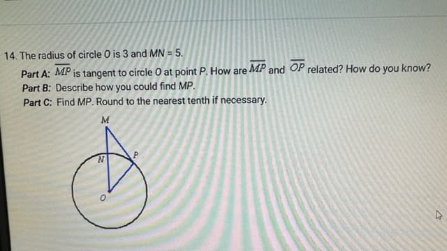**Problem 14: Geometry Question**

**Given Information:**
- The radius of circle \(O\) is 3.
- \(MN = 5\).

**Part A:** 
\(MP\) is tangent to circle \(O\) at point \(P\). How are \(\overline{MP}\) and \(\overline{OP}\) related? How do you know?

**Part B:** 
Describe how you could find \(MP\).

**Part C:** 
Find \(MP\). Round to the nearest tenth if necessary.

**Diagram Explanation:**
- The diagram depicts a circle with center \(O\) and radius \(3\). 
- Point \(P\) lies on the circle.
- \(MN\) is a line segment with \(N\) on the circle and \(M\) outside the circle.
- Line segment \(MP\) is a tangent to the circle at point \(P\).
- Line segment \(\overline{OP}\) is the radius of the circle from the center \(O\) to the tangent point \(P\).

**Part A: Detailed Explanation**
In geometry, a tangent to a circle is perpendicular to the radius at the point of tangency. Therefore:
- \(\overline{MP}\) (the tangent) is perpendicular to \(\overline{OP}\) (the radius).
- We know this because, by definition, a tangent to a circle always forms a 90-degree angle with the radius at the point of tangency.

**Part B: Detailed Explanation**
To find \(MP\), we can use the Pythagorean Theorem in the right triangle \(MOP\), where:
- \(\overline{OP}\) is the radius = 3 units,
- \(MN\) is given as 5 units (which is the hypotenuse of \(\triangle MON\)),
- \(\overline{ON}\) (being part of the radius) also equals 3 units.

We recognize \(\overline{MO} = \overline{MP}\) because \(M, P, O\) form a right triangle with \(\overline{OP}\) as one side. 

Using the Pythagorean Theorem in \(\triangle MOP\):

\[
MO^2 = MP^2 + OP^2
\]

Since \(MO\) equals \(MN - ON\