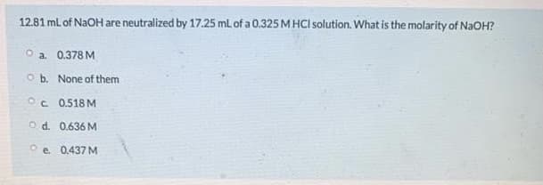 12.81 mL of NAOH are neutralized by 17.25 mL of a 0.325M HCI solution. What is the molarity of NaOH?
O a. 0.378 M
O b. None of them
OC 0.518 M
O d. 0.636 M
O e 0.437 M
