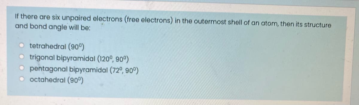 If there are six unpaired electrons (free electrons) in the outermost shell of an atom, then its structure
and bond angle will be:
tetrahedral (900)
O trigonal bipyramidal (120°, 90°)
O pentagonal bipyramidal (72°, 90°)
octahedral (90°)
