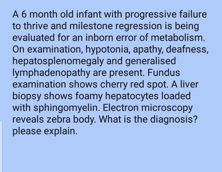 A 6 month old infant with progressive failure
to thrive and milestone regression is being
evaluated for an inborn error of metabolism.
On examination, hypotonia, apathy, deafness,
hepatosplenomegaly and generalised
lymphadenopathy are present. Fundus
examination shows cherry red spot. A liver
biopsy shows foamy hepatocytes loaded
with sphingomyelin. Electron microscopy
reveals zebra body. What is the diagnosis?
please explain.
