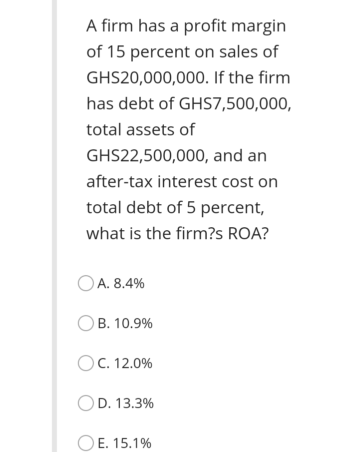 A firm has a profit margin
of 15 percent on sales of
GHS20,000,000. If the firm
has debt of GHS7,500,000,
total assets of
GHS22,500,000, and an
after-tax interest cost on
total debt of 5 percent,
what is the firm?s ROA?
O A. 8.4%
B. 10.9%
O
C. 12.0%
D. 13.3%
E. 15.1%
