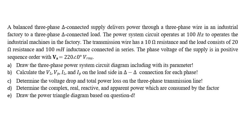 A balanced three-phase A-connected supply delivers power through a three-phase wire in an industrial
factory to a three-phase A-connected load. The power system circuit operates at 100 Hz to operates the
industrial machines in the factory. The transmission wire has a 10 N resistance and the load consists of 20
N resistance and 100 mH inductance connected in series. The phase voltage of the supply is in positive
sequence order with Va= 22020° Vrms.
a) Draw the three-phase power system circuit diagram including with its parameter!
b) Calculate the VL, Vp, IL, and I, on the load side in A - A connection for each phase!
c) Determine the voltage drop and total power loss on the three-phase transmission line!
d) Determine the complex, real, reactive, and apparent power which are consumed by the factor
e) Draw the power triangle diagram based on question-d!
