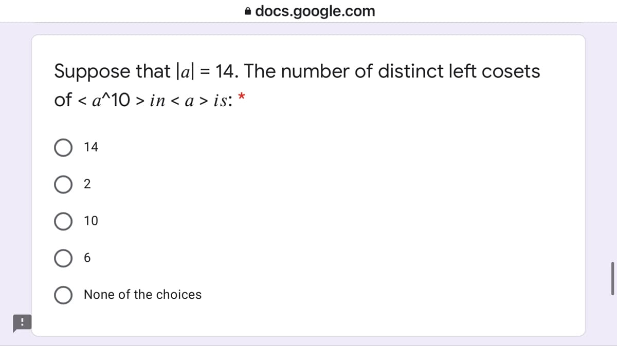 a docs.google.com
Suppose that |a| = 14. The number of distinct left cosets
of < a^10 > in < a > is:
14
10
None of the choices
