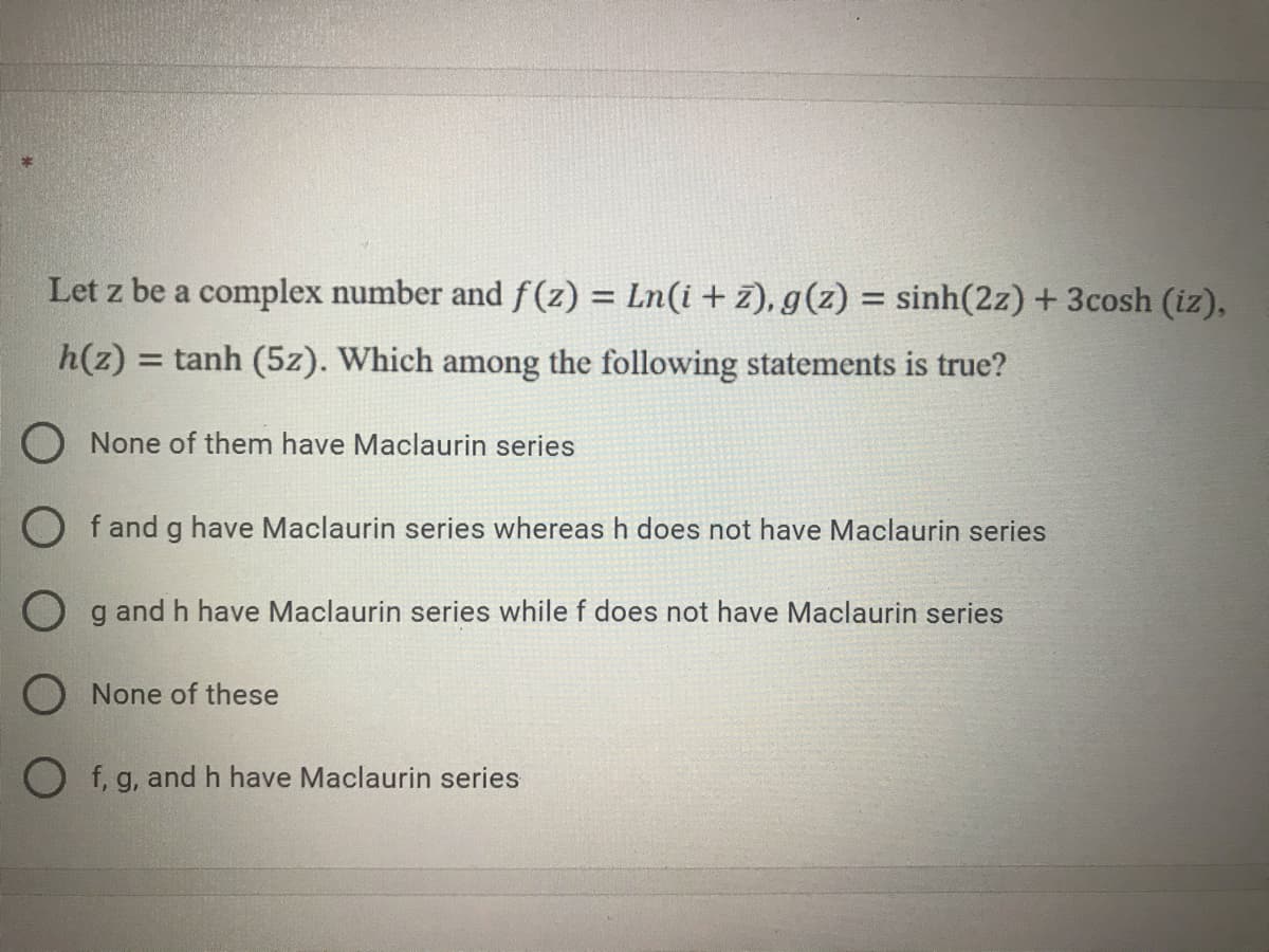 Let z be a complex number and f (z) = Ln(i + z), g(z) = sinh(2z)+3cosh (iz),
h(z) = tanh (5z). Which among the following statements is true?
%3D
O None of them have Maclaurin series
O f and g have Maclaurin series whereas h does not have Maclaurin series
O g and h have Maclaurin series while f does not have Maclaurin series
O None of these
O f, g, andh have Maclaurin series
