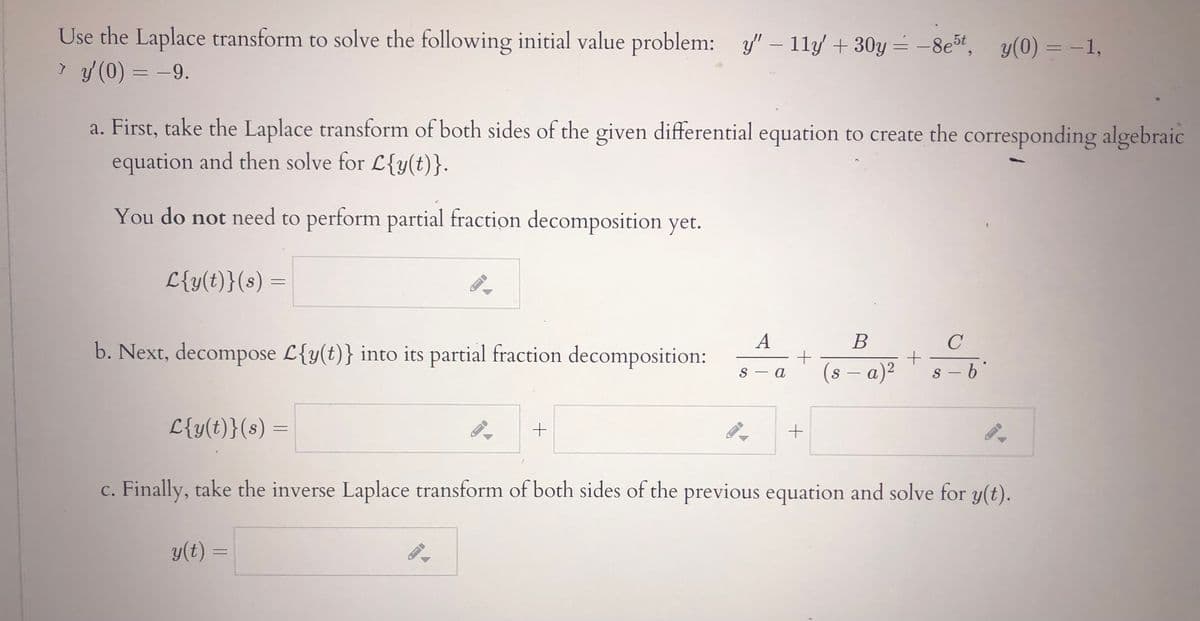 Use the Laplace transform to solve the following initial value problem: y/" – 11y +30y = -8et, y(0) = –1,
> y(0) = -9.
%3D
a. First, take the Laplace transform of both sides of the given differential equation to create the corresponding algebraic
equation and then solve for L{y(t)}.
You do not need to perform partial fraction decomposition yet.
L{y(t)}(s) =
A
В
b. Next, decompose L{y(t)} into its partial fraction decomposition:
S – a
(s – a)²
s –6'
S
-
L{y(t)}(s) =
%3/
c. Finally, take the inverse Laplace transform of both sides of the previous equation and solve for y(t).
y(t) =
%3D
