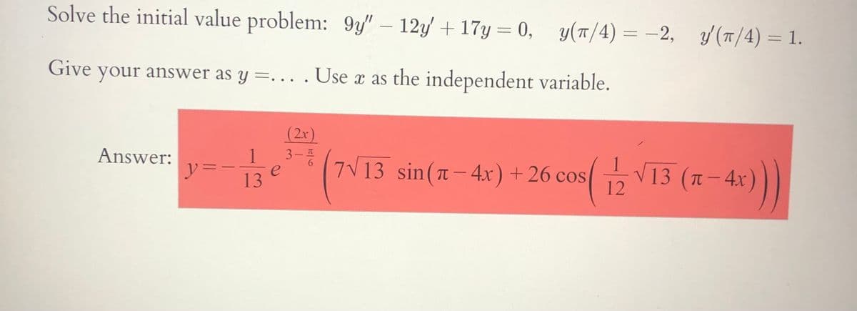 Solve the initial value problem: 9y" – 12y + 17y = 0, y(T/4) = -2, y(T/4) = 1.
%3D
Give your answer as y =.. . Use x as the independent variable.
(2x)
3-6
1
13 (T-4x)
12
Answer:
y=-
e
13
7V13 sin(n- 4x) + 26 cos( V13 (1 - 4x)
||
|
