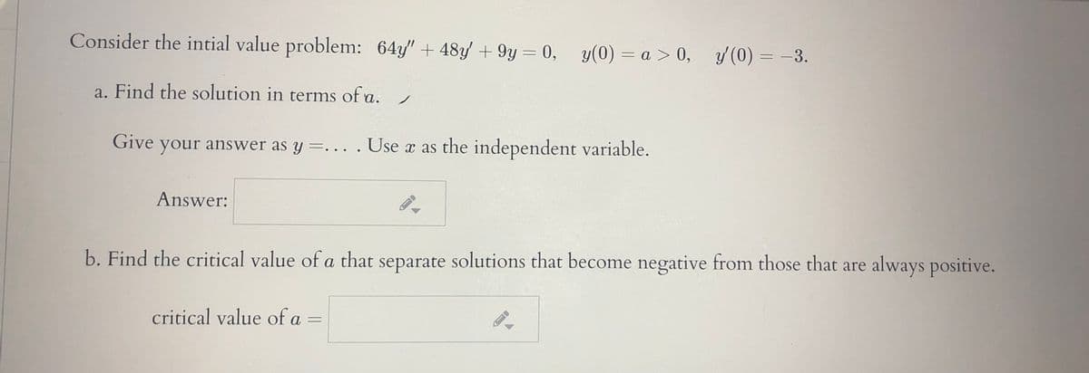 Consider the intial value problem: 64y" + 48y/ + 9y = 0, y(0) = a > 0, y(0) = -3.
a. Find the solution in terms of a.
Give your answer as y =... .Use x as the independent variable.
Answer:
b. Find the critical value of a that separate solutions that become negative from those that are always positive.
critical value of a =
