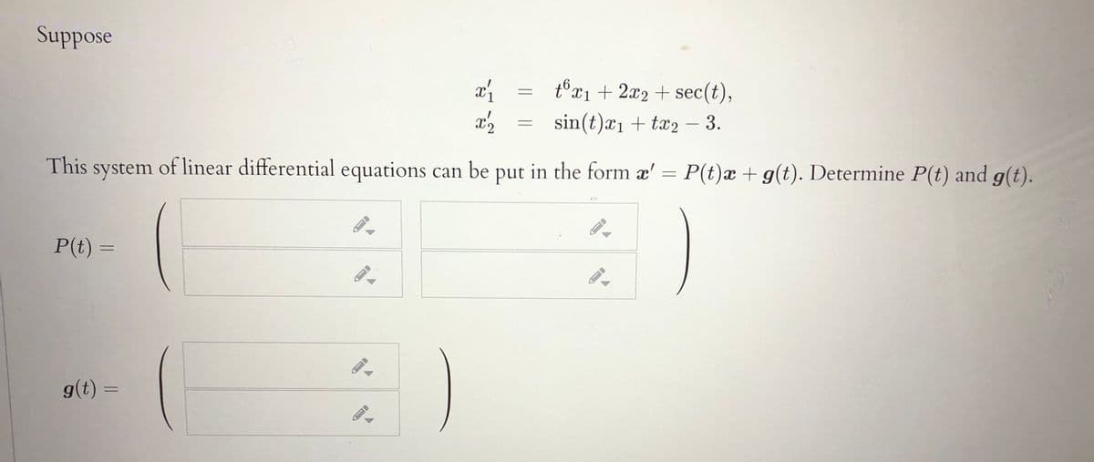 Suppose
tổx1 + 2x2 + sec(t),
sin(t)æ1 + tx2 – 3.
-
This system of linear differential equations can be put in the form æ' =
P(t)x + g(t). Determine P(t) and g(t).
P(t) =
g(t) =
%3D
