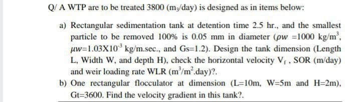 Q/ A WTP are to be treated 3800 (m/day) is designed as in items below:
a) Rectangular sedimentation tank at detention time 2.5 hr., and the smallest
particle to be removed 100% is 0.05 mm in diameter (pw =1000 kg/m',
uw=1.03X10* kg/m.sec., and Gs=1.2). Design the tank dimension (Length
L, Width W, and depth H), check the horizontal velocity Vr, SOR (m/day)
and weir loading rate WLR (m'/m'.day)?.
b) One rectangular flocculator at dimension (L-10m, W=5m and H=2m),
Gt=3600. Find the velocity gradient in this tank?.
