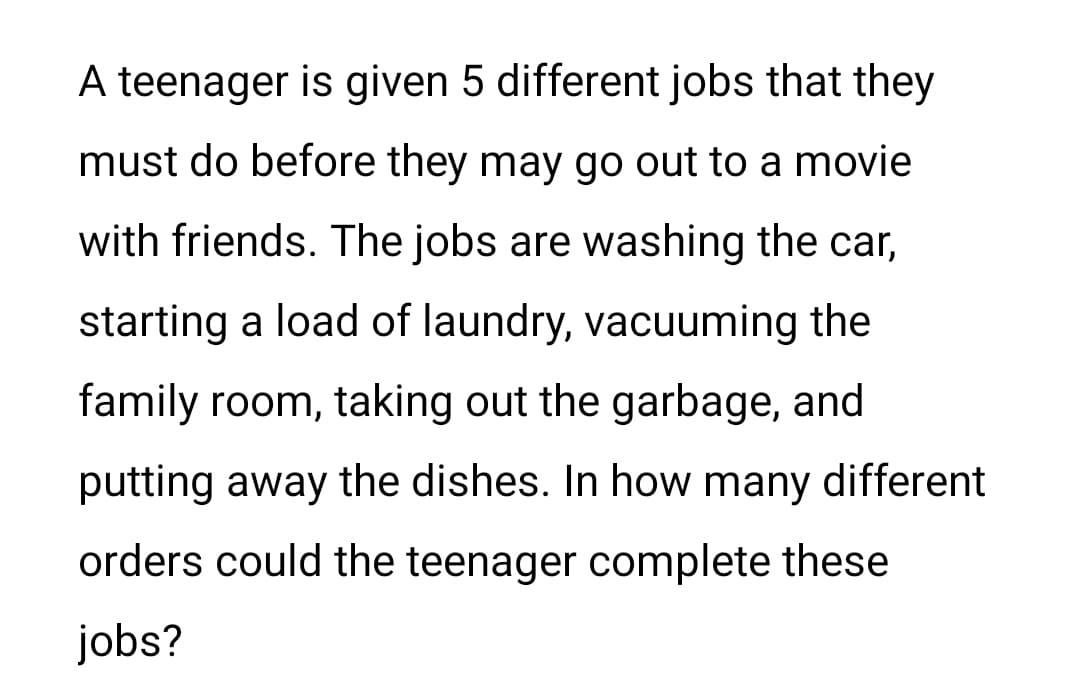 A teenager is given 5 different jobs that they
must do before they may go out to a movie
with friends. The jobs are washing the car,
starting a load of laundry, vacuuming the
family room, taking out the garbage, and
putting away the dishes. In how many different
orders could the teenager complete these
jobs?