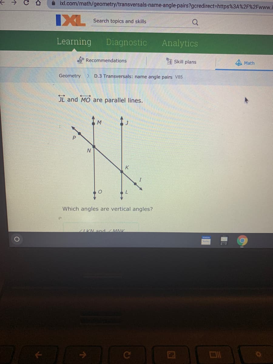 ixl.com/math/geometry/transversals-name-angle-pairs?gcredirect=https%3A%2F%2Fwww.i
IXL
Search topics and skills
Learning
Diagnostic
Analytics
Recommendations
I Skill plans
A Math
Geometry > D.3 Transversals: name angle pairs V85
JL and MO are parallel lines.
P.
K
I
Which angles are vertical angles?
ZIKN and /MNK
个
