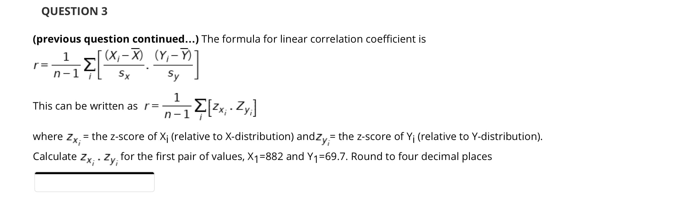 (previous question continued...) The formula for linear correlation coefficient is
1
(X;- X) (Y,-Y)
Σ
n-1
r =
Sx
Sy
1
This can be written as r=
Zx;
n-1
the z-score of X¡ (relative to X-distribution) andzy= the z-score of Y; (relative to Y-distribution).
Zx;
%|
where Zx;
Calculate Zx; ·Zy;
for the first pair of values, X1=882 and Y1=69.7. Round to four decimal places
