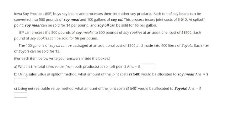 lowa Soy Products (ISP) buys soy beans and processes them into other soy products. Each ton of soy beans can be
converted into 500 pounds of soy meal and 100 gallons of soy oil. This process incurs joint costs of $ 540. At splitoff
point; soy meal can be sold for $4 per pound, and soy ol can be sold for $5 per gallon.
ISP can process the 500 pounds of soy meal into 600 pounds of soy cookies at an additional cost of $1500. Each
pound of soy cookles can be sold for $6 per pound.
The 100 gallons of soy oil can be packaged at an additional cost of $300 and made into 400 liters of Soyola. Each liter
of Soyola can be sold for $3.
(For each item below write your answers inside the boxes.)
a) What is the total sales value (from both products) at splitoff point? Ans. = $
b) Using sales value at splitoff method, what amount of the joint costs ($ 540) would be allocated to soy meal Ans, = $
C) Using net realizable value method, what amount of the joint costs ($ 540) would be allocated to Soyola? Ans. = $
