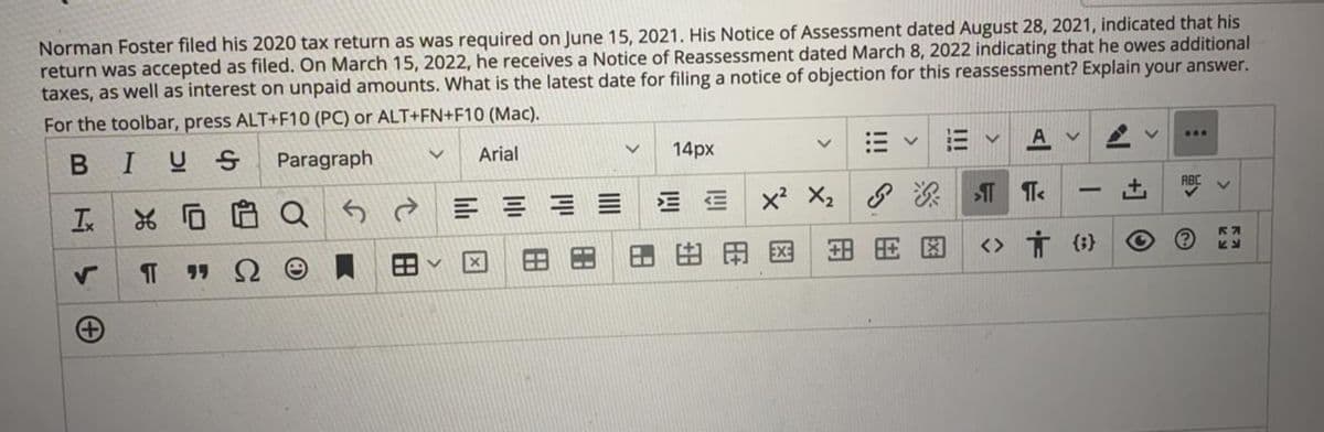 Norman Foster filed his 2020 tax return as was required on June 15, 2021. His Notice of Assessment dated August 28, 2021, indicated that his
return was accepted as filed. On March 15, 2022, he receives a Notice of Reassessment dated March 8, 2022 indicating that he owes additional
taxes, as well as interest on unpaid amounts. What is the latest date for filing a notice of objection for this reassessment? Explain your answer.
For the toolbar, press ALT+F10 (PC) or ALT+FN+F10 (Mac).
A v
BIUS
Paragraph
Arial
14px
Q
E E E E
x X2 T Te
-
田
田田国
<> Ť (i}
田
田
田
