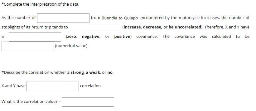 *Complete the interpretation of the data.
As the number of
from Buendia to Quiapo encountered by the motorcycle increases, the number of
stoplights of its return trip tends to
(increase, decrease, or be uncorrelated). Therefore, X and Y have
(zero, negative, or positive) covariance. The covariance was calculated to be
a
(numerical value).
*Describe the correlation whether a strong, a weak, or no.
X and Y have
correlation.
What is the correlation value? =
