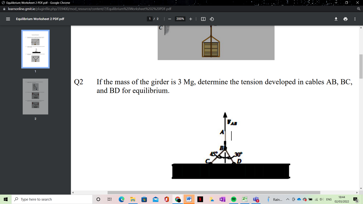 O Equilibrium Worksheet 2 PDF.pdf - Google Chrome
i learnonline.gmit.ie/pluginfile.php/359400/mod_resource/content/7/Equilibrium%20Worksheet%202%20PDF.pdf
Equilibrium Worksheet 2 PDF.pdf
1 / 2 ||
200%
+ |
Q2
If the mass of the girder is 3 Mg, determine the tension developed in cables AB, BC,
and BD for equilibrium.
B
30
18:44
O Type here to search
日
W
Rain...
a 4) ENG
02/03/2022
...
